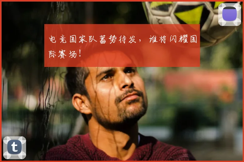 电竞国家队蓄势待发，谁将闪耀国际赛场！
