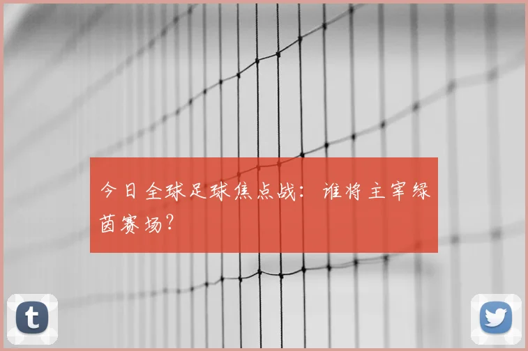 今日全球足球焦点战：谁将主宰绿茵赛场？